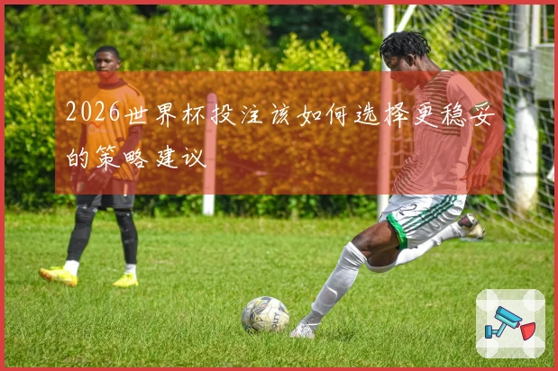 2026世界杯投注该如何选择更稳妥的策略建议