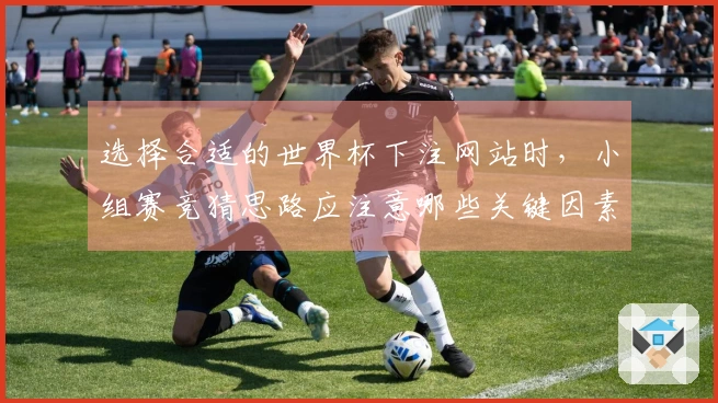 选择合适的世界杯下注网站时，小组赛竞猜思路应注意哪些关键因素