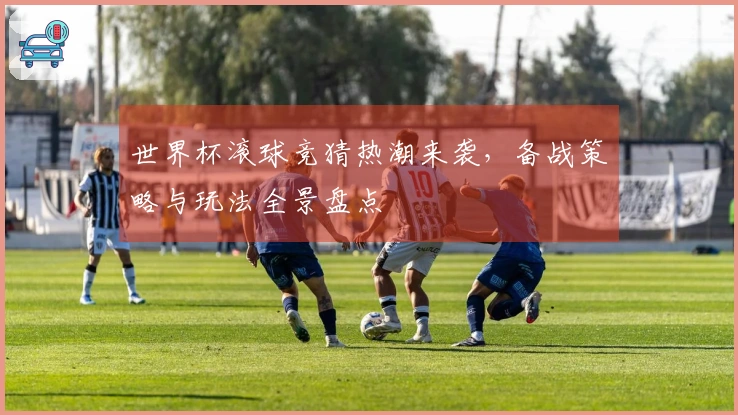世界杯滚球竞猜热潮来袭，备战策略与玩法全景盘点
