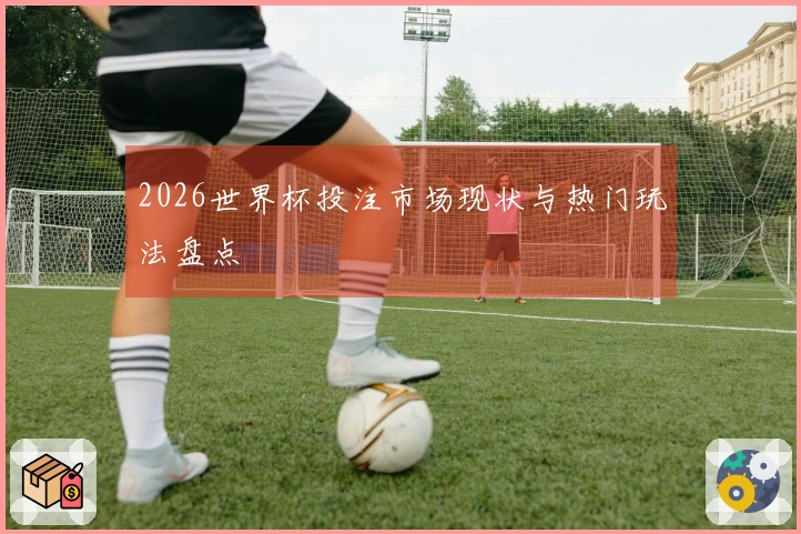 2026世界杯投注市场现状与热门玩法盘点