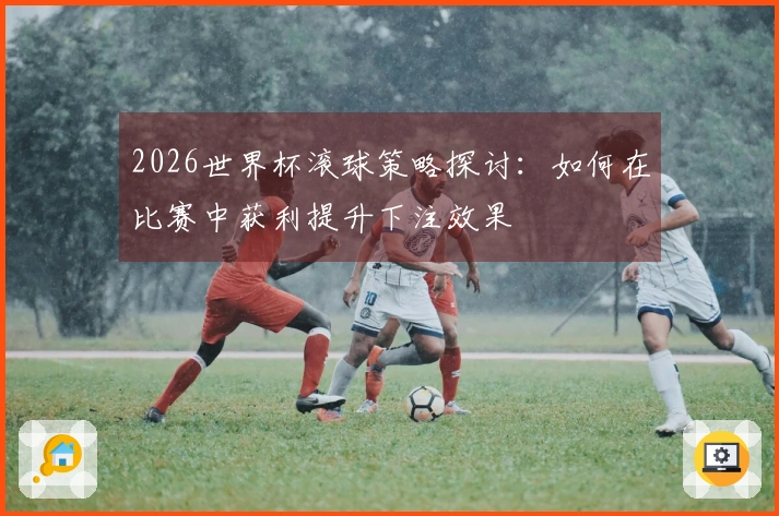2026世界杯滚球策略探讨：如何在比赛中获利提升下注效果