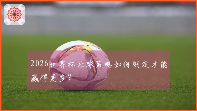 2026世界杯让球策略如何制定才能赢得更多？